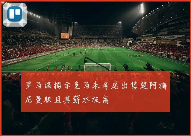 罗马诺揭示皇马未考虑出售楚阿梅尼曼联且其薪水极高