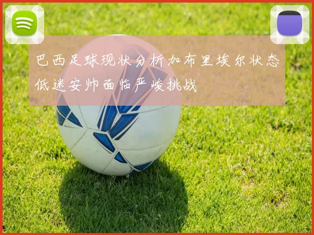 巴西足球现状分析加布里埃尔状态低迷安帅面临严峻挑战