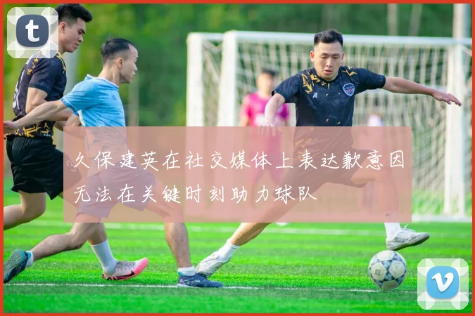 久保建英在社交媒体上表达歉意因无法在关键时刻助力球队