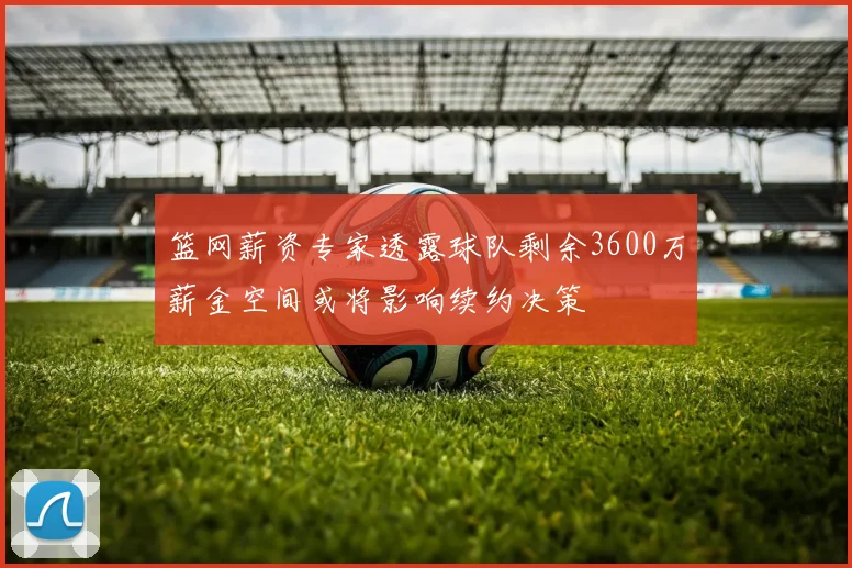 篮网薪资专家透露球队剩余3600万薪金空间或将影响续约决策