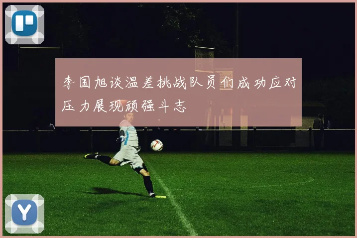 李国旭谈温差挑战队员们成功应对压力展现顽强斗志