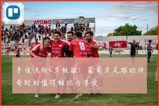 李佳悦向C罗致敬：葡萄牙足球的传奇时刻值得铭记与享受