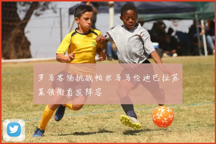 罗马客场挑战帕尔马马伦迪巴拉苏莱领衔首发阵容