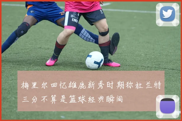 梅里尔回忆雄鹿新秀时期称杜兰特三分不算是篮球经典瞬间
