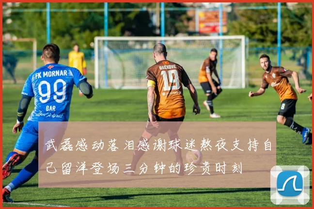 武磊感动落泪感谢球迷熬夜支持自己留洋登场三分钟的珍贵时刻