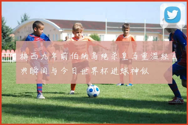 梅西九年前伯纳乌绝杀皇马重温经典瞬间与今日世界杯进球神似