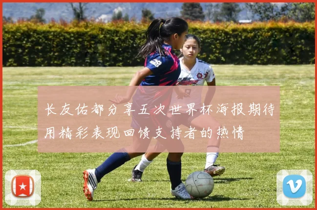 长友佑都分享五次世界杯海报期待用精彩表现回馈支持者的热情
