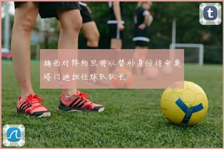 梅西对阵约旦将以替补身份待命奥塔门迪担任球队队长
