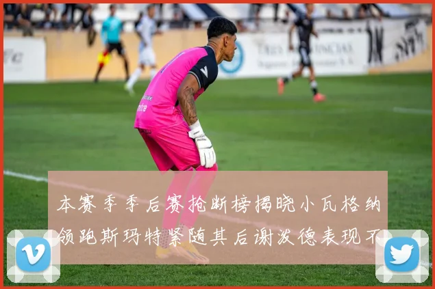 本赛季季后赛抢断榜揭晓小瓦格纳领跑斯玛特紧随其后谢泼德表现不俗