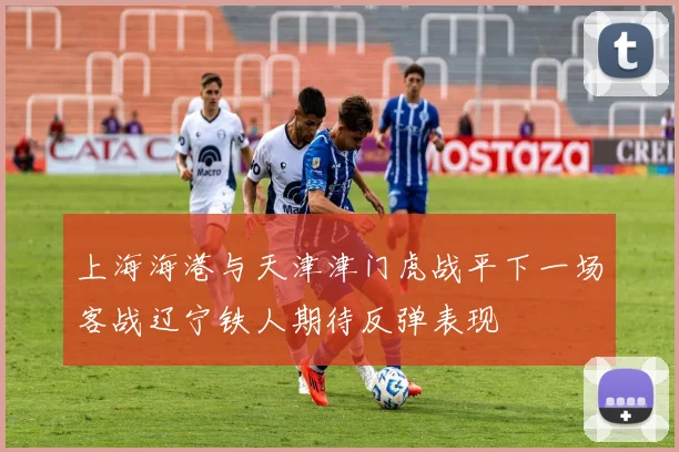 上海海港与天津津门虎战平下一场客战辽宁铁人期待反弹表现