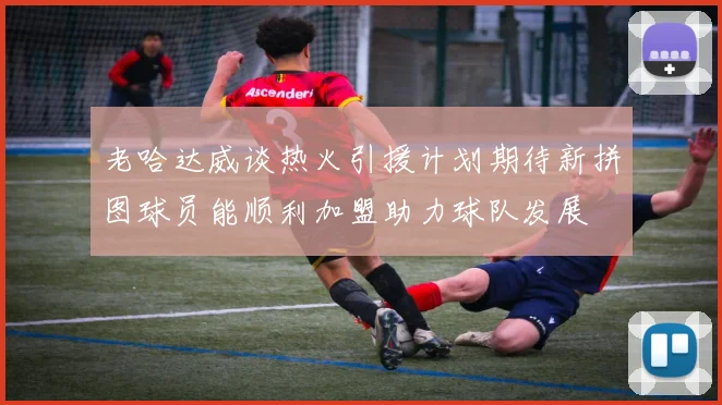 老哈达威谈热火引援计划期待新拼图球员能顺利加盟助力球队发展