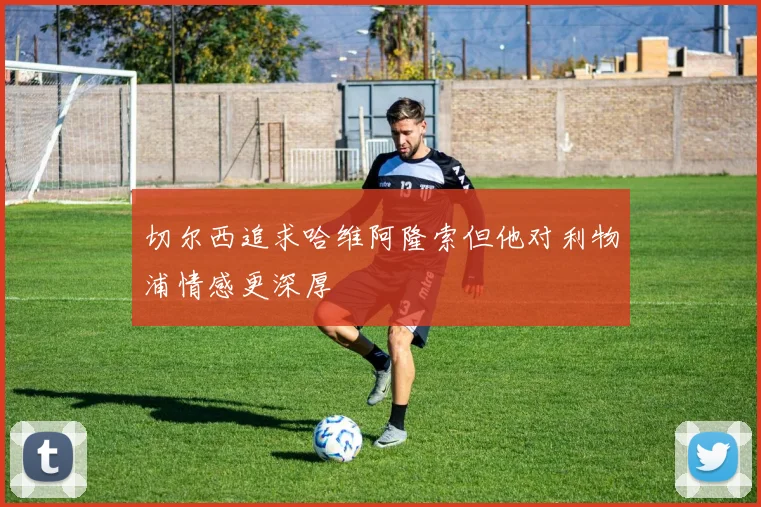 切尔西追求哈维阿隆索但他对利物浦情感更深厚