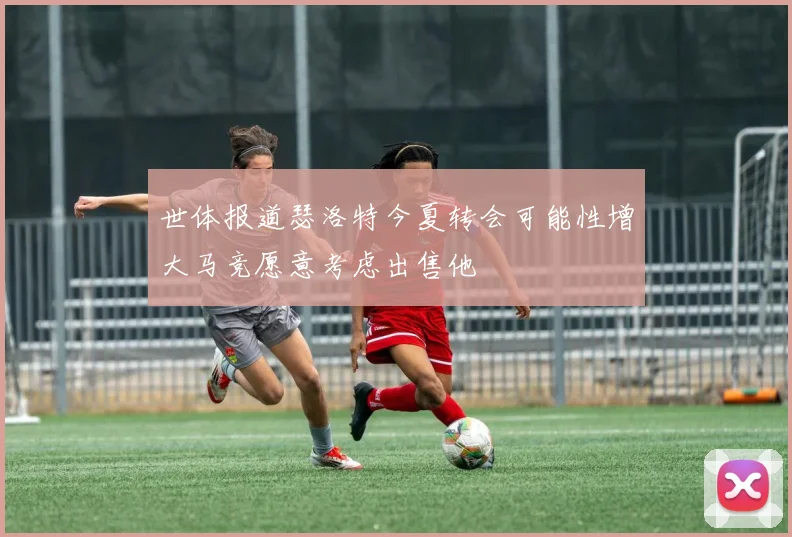 世体报道瑟洛特今夏转会可能性增大马竞愿意考虑出售他