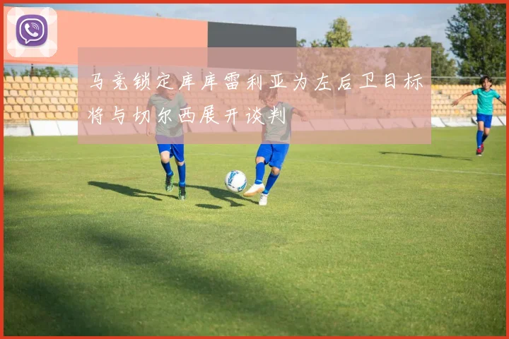 马竞锁定库库雷利亚为左后卫目标将与切尔西展开谈判