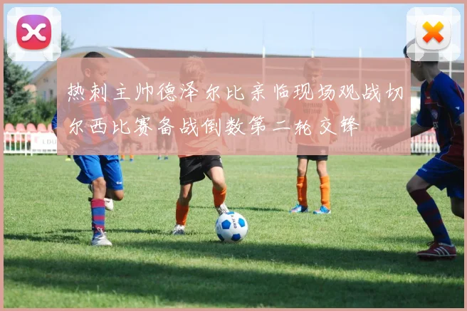 热刺主帅德泽尔比亲临现场观战切尔西比赛备战倒数第二轮交锋