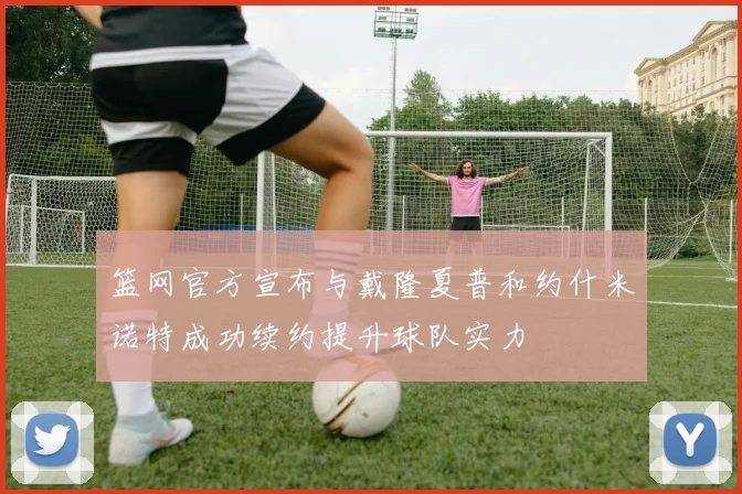 篮网官方宣布与戴隆夏普和约什米诺特成功续约提升球队实力