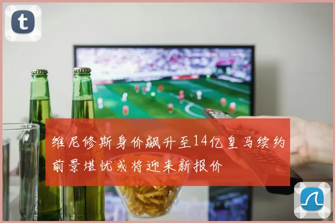 维尼修斯身价飙升至14亿皇马续约前景堪忧或将迎来新报价