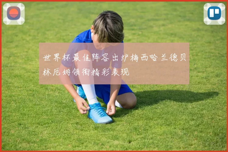 世界杯最佳阵容出炉梅西哈兰德贝林厄姆领衔精彩表现